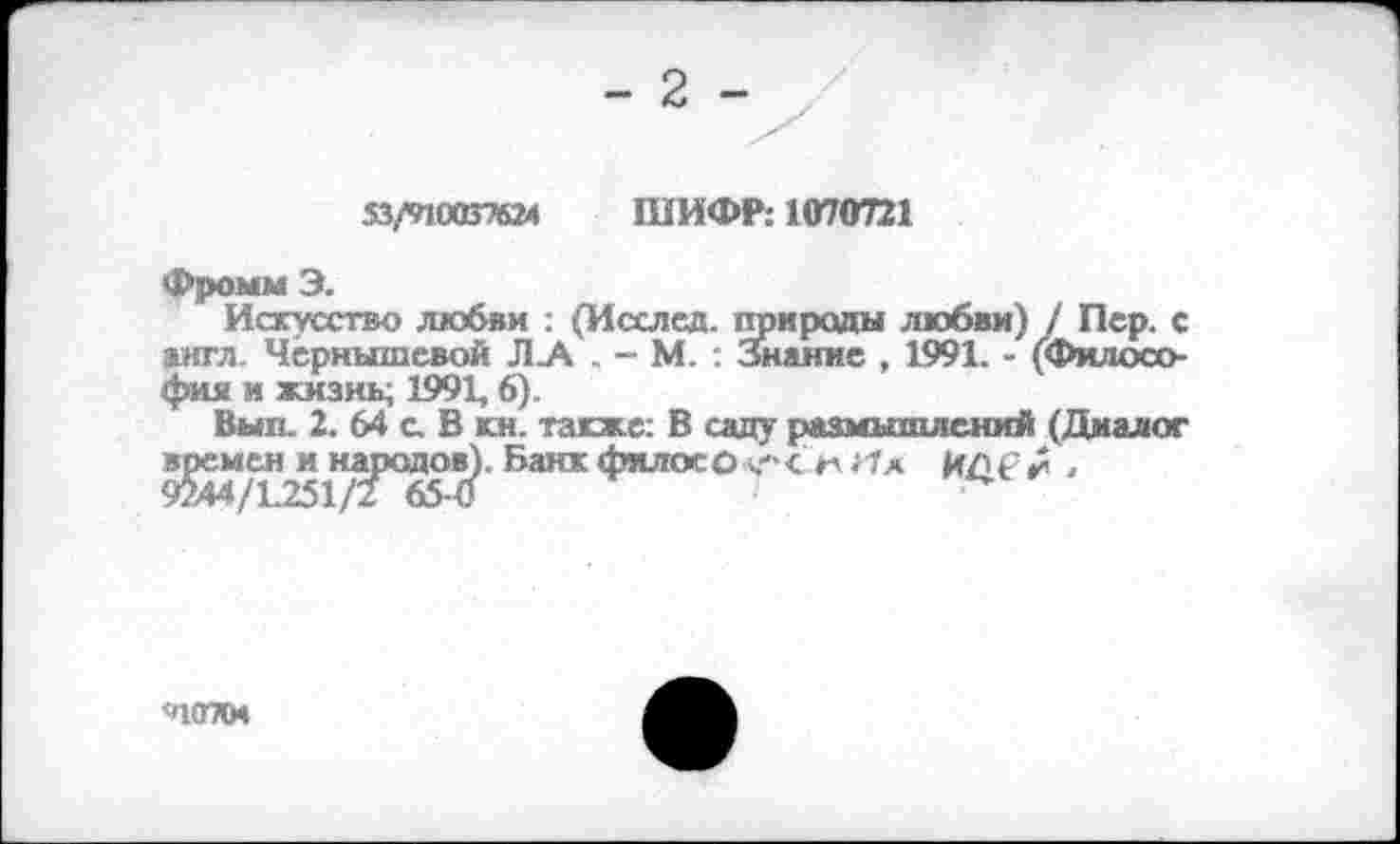 ﻿- 2 -
53^0037624 ШИФР: 1070721
Фромм Э.
Искусство любви : (Исслед. природы любви) / Пер. с англ. Чернышевой Л .А . - М. : Знание . 1991. - (Философия и жизнь; 1991, 6).
Выл. 2. 64 а В кн. также: В саду размышлений (Диалог времен и народов). Банк фялосО Ч'ч< м Нл ИДС.
40704